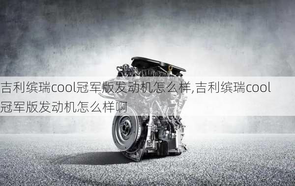 吉利缤瑞cool冠军版发动机怎么样,吉利缤瑞cool冠军版发动机怎么样啊