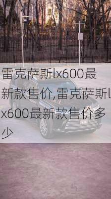 雷克萨斯lx600最新款售价,雷克萨斯lx600最新款售价多少