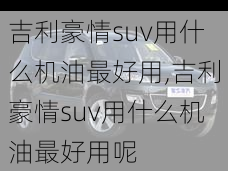 吉利豪情suv用什么机油最好用,吉利豪情suv用什么机油最好用呢