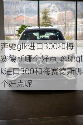 奔驰glk进口300和梅赛德斯哪个好点,奔驰glk进口300和梅赛德斯哪个好点呢