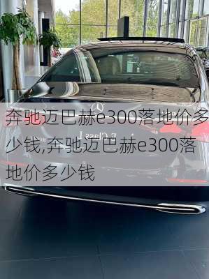 奔驰迈巴赫e300落地价多少钱,奔驰迈巴赫e300落地价多少钱