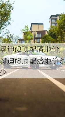 奥迪r8顶配落地价,奥迪r8顶配落地价多少