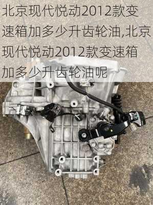 北京现代悦动2012款变速箱加多少升齿轮油,北京现代悦动2012款变速箱加多少升齿轮油呢