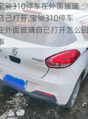 宝骏310停车在外面玻璃自己打开,宝骏310停车在外面玻璃自己打开怎么回事