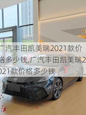 广汽丰田凯美瑞2021款价格多少钱,广汽丰田凯美瑞2021款价格多少钱