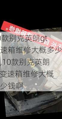 10款别克英朗gt变速箱维修大概多少钱,10款别克英朗gt变速箱维修大概多少钱啊