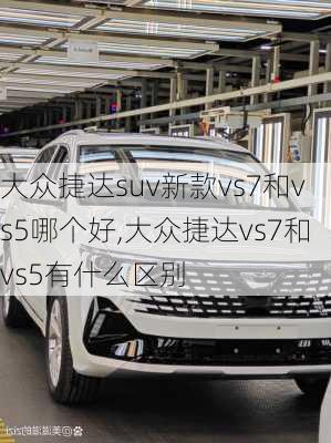 大众捷达suv新款vs7和vs5哪个好,大众捷达vs7和vs5有什么区别