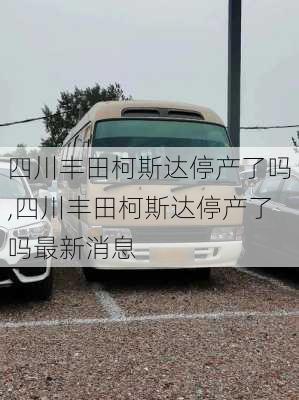 四川丰田柯斯达停产了吗,四川丰田柯斯达停产了吗最新消息