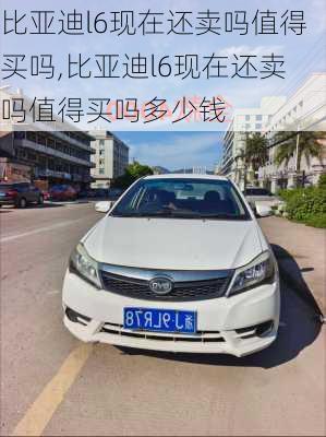 比亚迪l6现在还卖吗值得买吗,比亚迪l6现在还卖吗值得买吗多少钱